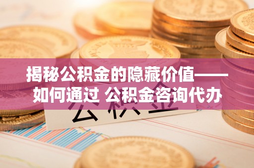 福山揭秘公积金的隐藏价值——如何通过 公积金咨询代办提取 优化财富管理