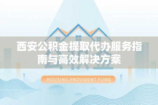 福山西安公积金提取代办服务指南与高效解决方案