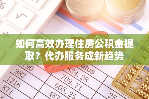 福山如何高效办理住房公积金提取？代办服务成新趋势