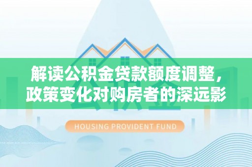 福山解读公积金贷款额度调整，政策变化对购房者的深远影响